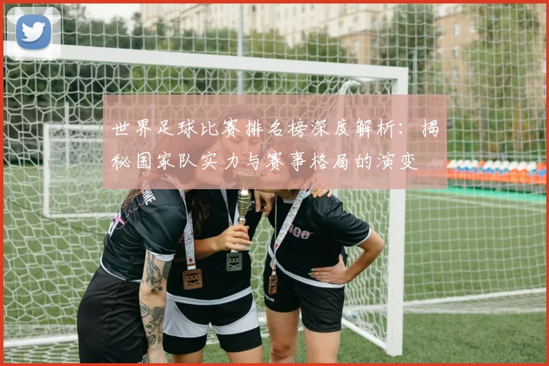 世界足球比赛排名榜深度解析：揭秘国家队实力与赛事格局的演变