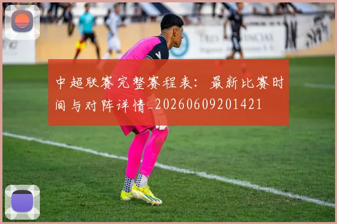 中超联赛完整赛程表：最新比赛时间与对阵详情_20260609201421