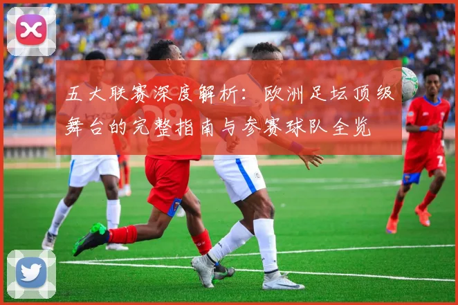 五大联赛深度解析：欧洲足坛顶级舞台的完整指南与参赛球队全览