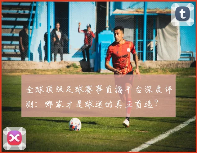 全球顶级足球赛事直播平台深度评测：哪家才是球迷的真正首选？