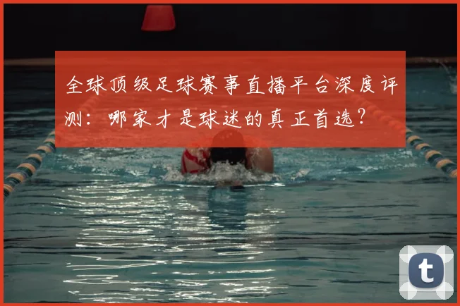 全球顶级足球赛事直播平台深度评测:哪家才是球迷的真正首选?