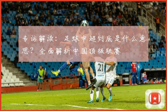 专访解读：足球中超到底是什么意思？全面解析中国顶级联赛