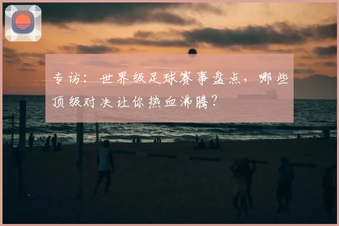 专访：世界级足球赛事盘点，哪些顶级对决让你热血沸腾？